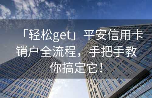 「轻松get」平安信用卡销户全流程，手把手教你搞定它！