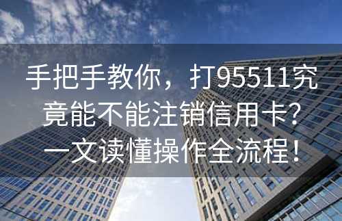 手把手教你，打95511究竟能不能注销信用卡？一文读懂操作全流程！