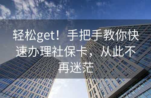 轻松get！手把手教你快速办理社保卡，从此不再迷茫