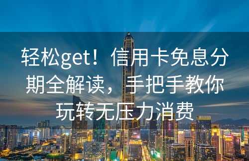 轻松get！信用卡免息分期全解读，手把手教你玩转无压力消费