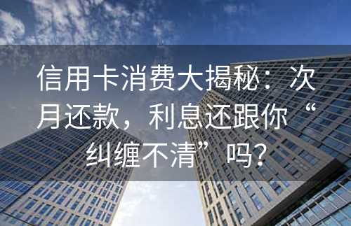 信用卡消费大揭秘：次月还款，利息还跟你“纠缠不清”吗？