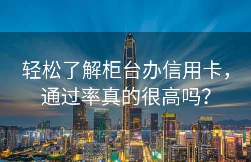 轻松了解柜台办信用卡，通过率真的很高吗？