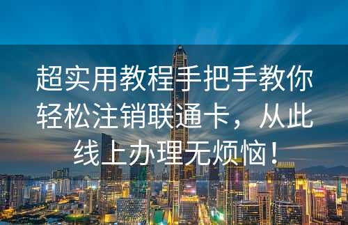 超实用教程手把手教你轻松注销联通卡，从此线上办理无烦恼！