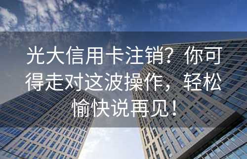 光大信用卡注销？你可得走对这波操作，轻松愉快说再见！