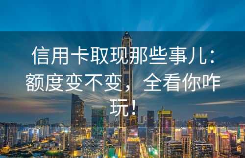 信用卡取现那些事儿：额度变不变，全看你咋玩！