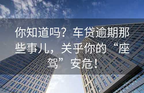 你知道吗？车贷逾期那些事儿，关乎你的“座驾”安危！