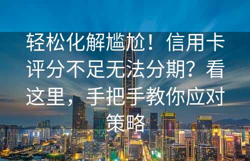 轻松化解尴尬！信用卡评分不足无法分期？看这里，手把手教你应对策略