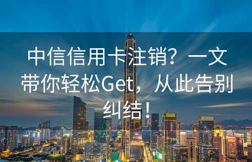 中信信用卡注销？一文带你轻松Get，从此告别纠结！