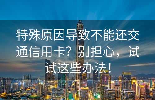 特殊原因导致不能还交通信用卡？别担心，试试这些办法！