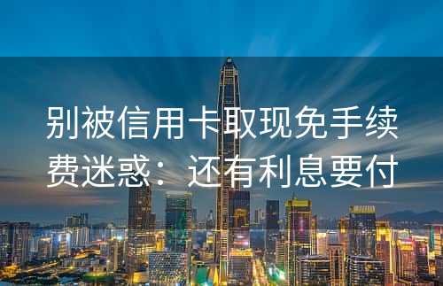 别被信用卡取现免手续费迷惑：还有利息要付