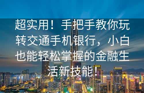 超实用！手把手教你玩转交通手机银行，小白也能轻松掌握的金融生活新技能！