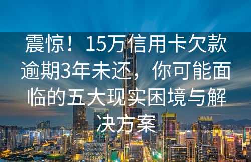 震惊！15万信用卡欠款逾期3年未还，你可能面临的五大现实困境与解决方案