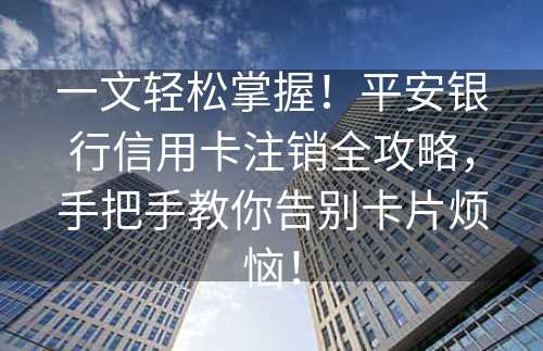 一文轻松掌握！平安银行信用卡注销全攻略，手把手教你告别卡片烦恼！