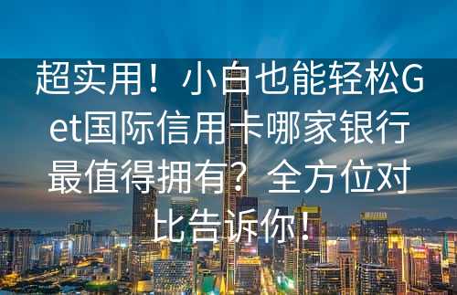 超实用！小白也能轻松Get国际信用卡哪家银行最值得拥有？全方位对比告诉你！