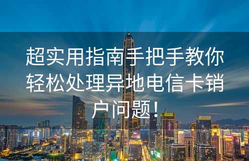 超实用指南手把手教你轻松处理异地电信卡销户问题！