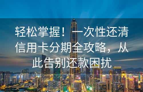 轻松掌握！一次性还清信用卡分期全攻略，从此告别还款困扰