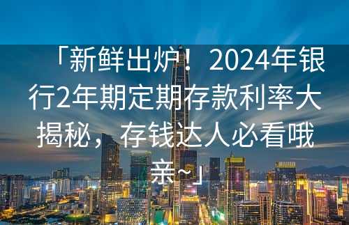 「新鲜出炉！2024年银行2年期定期存款利率大揭秘，存钱达人必看哦亲~」