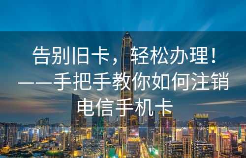 告别旧卡，轻松办理！——手把手教你如何注销电信手机卡