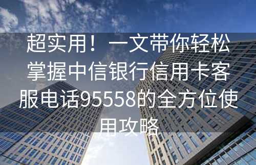 超实用！一文带你轻松掌握中信银行信用卡客服电话95558的全方位使用攻略