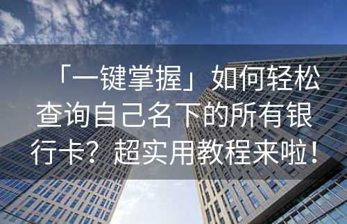 「一键掌握」如何轻松查询自己名下的所有银行卡？超实用教程来啦！