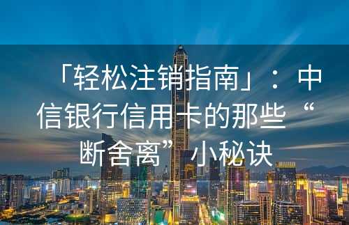 「轻松注销指南」：中信银行信用卡的那些“断舍离”小秘诀