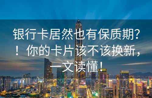 银行卡居然也有保质期？！你的卡片该不该换新，一文读懂！