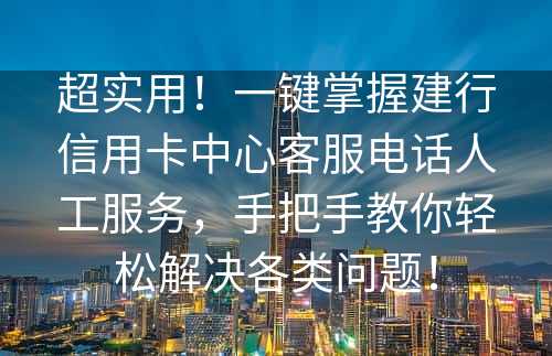 超实用！一键掌握建行信用卡中心客服电话人工服务，手把手教你轻松解决各类问题！