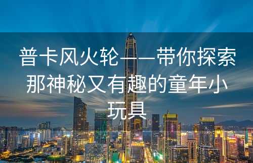 普卡风火轮——带你探索那神秘又有趣的童年小玩具