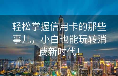 轻松掌握信用卡的那些事儿，小白也能玩转消费新时代！