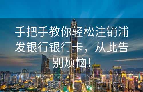 手把手教你轻松注销浦发银行银行卡，从此告别烦恼！