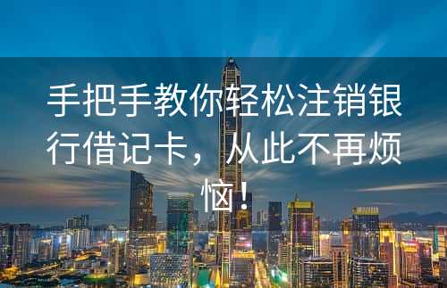 手把手教你轻松注销银行借记卡，从此不再烦恼！