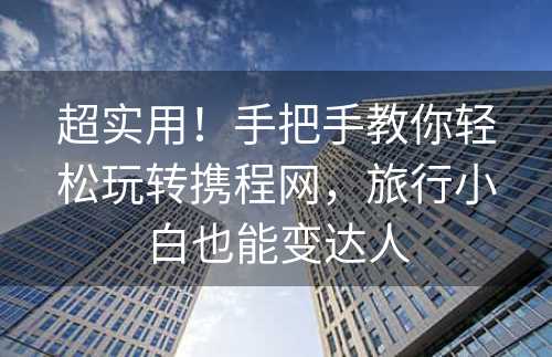 超实用！手把手教你轻松玩转携程网，旅行小白也能变达人