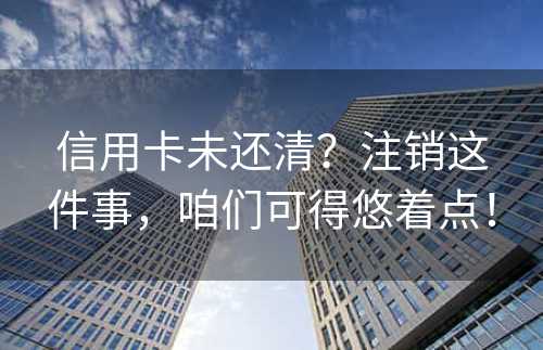 信用卡未还清？注销这件事，咱们可得悠着点！