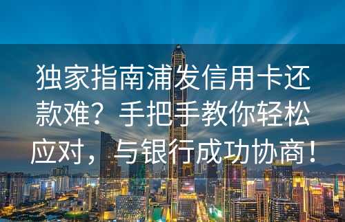 独家指南浦发信用卡还款难？手把手教你轻松应对，与银行成功协商！