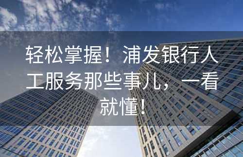 轻松掌握！浦发银行人工服务那些事儿，一看就懂！