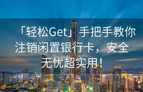 「轻松Get」手把手教你注销闲置银行卡，安全无忧超实用！