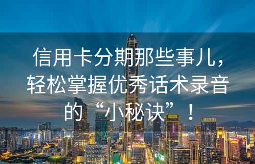 信用卡分期那些事儿，轻松掌握优秀话术录音的“小秘诀”！