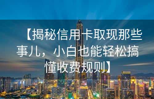 【揭秘信用卡取现那些事儿，小白也能轻松搞懂收费规则】