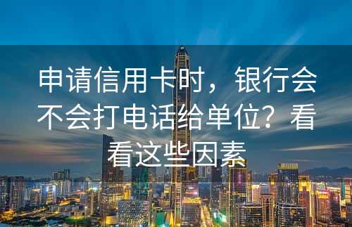 申请信用卡时，银行会不会打电话给单位？看看这些因素