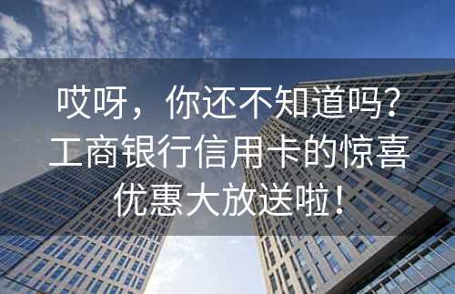 哎呀，你还不知道吗？工商银行信用卡的惊喜优惠大放送啦！