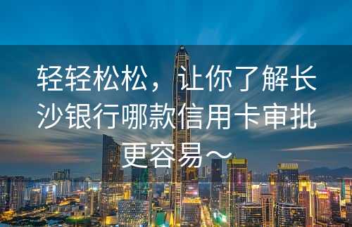 轻轻松松，让你了解长沙银行哪款信用卡审批更容易～