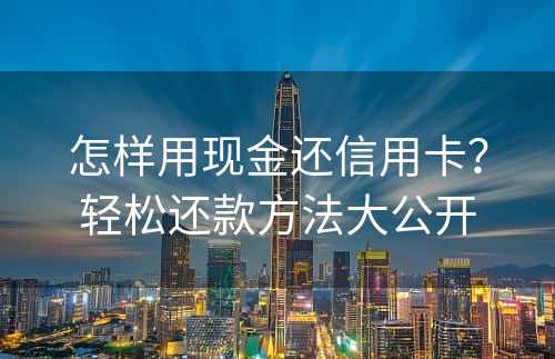 怎样用现金还信用卡？轻松还款方法大公开