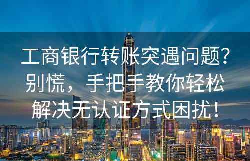 工商银行转账突遇问题？别慌，手把手教你轻松解决无认证方式困扰！