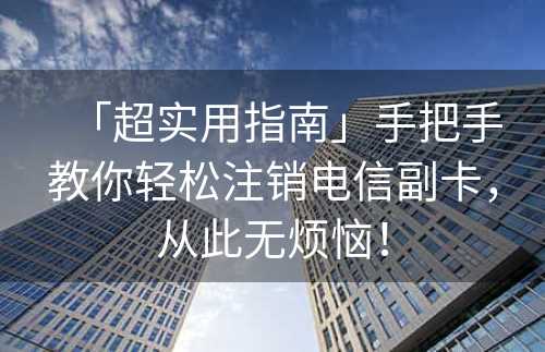 「超实用指南」手把手教你轻松注销电信副卡，从此无烦恼！