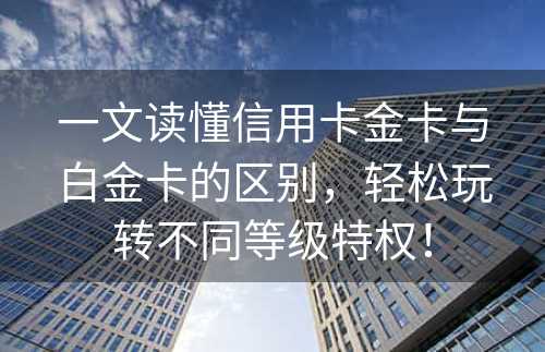 一文读懂信用卡金卡与白金卡的区别，轻松玩转不同等级特权！