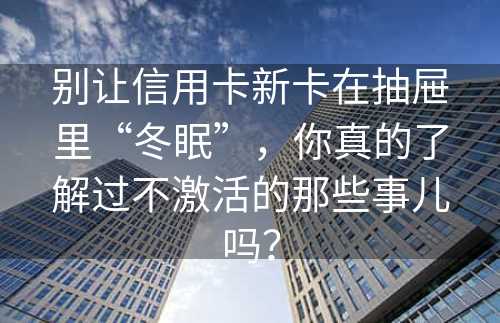 别让信用卡新卡在抽屉里“冬眠”，你真的了解过不激活的那些事儿吗？