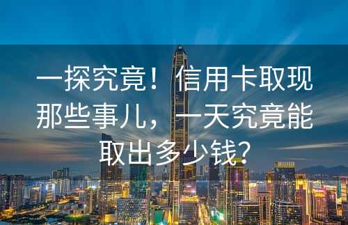 一探究竟！信用卡取现那些事儿，一天究竟能取出多少钱？