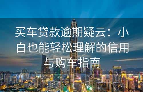 买车贷款逾期疑云：小白也能轻松理解的信用与购车指南