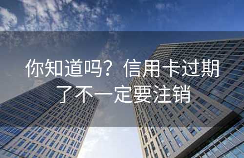 你知道吗？信用卡过期了不一定要注销