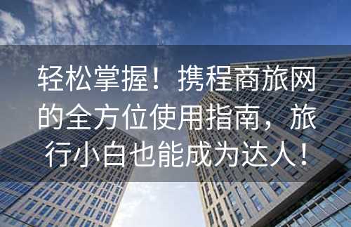 轻松掌握！携程商旅网的全方位使用指南，旅行小白也能成为达人！